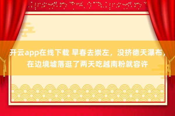 开云app在线下载 早春去崇左，没挤德天瀑布，在边境墟落逛了两天吃越南粉就容许