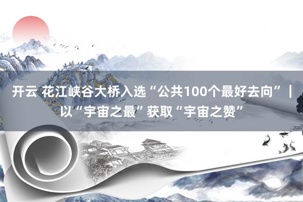 开云 花江峡谷大桥入选“公共100个最好去向”｜以“宇宙之最”获取“宇宙之赞”