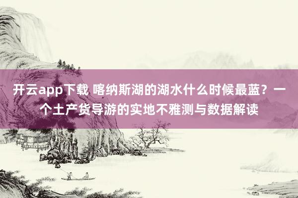 开云app下载 喀纳斯湖的湖水什么时候最蓝？一个土产货导游的实地不雅测与数据解读