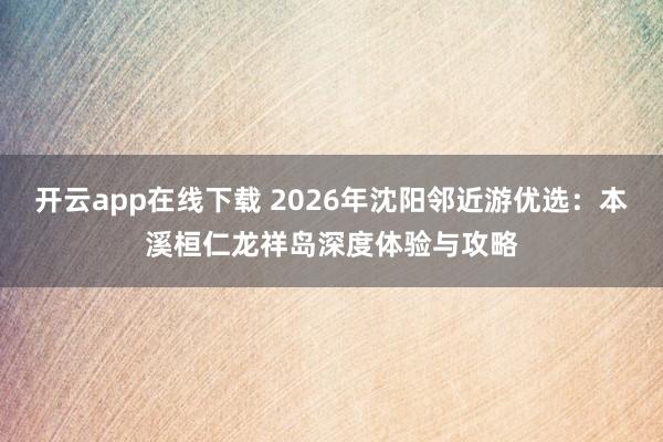 开云app在线下载 2026年沈阳邻近游优选：本溪桓仁龙祥岛深度体验与攻略