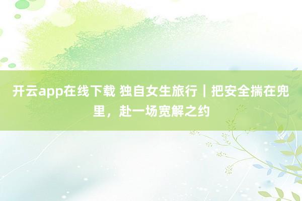 开云app在线下载 独自女生旅行｜把安全揣在兜里，赴一场宽解之约