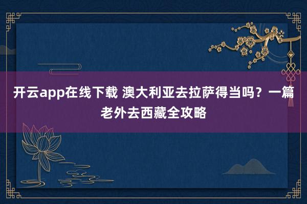 开云app在线下载 澳大利亚去拉萨得当吗？一篇老外去西藏全攻略