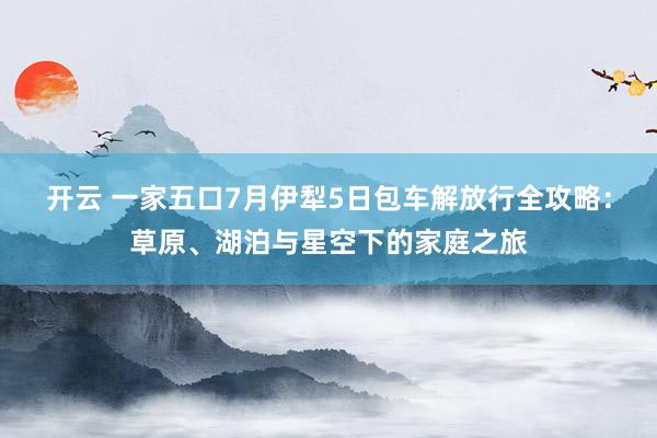开云 一家五口7月伊犁5日包车解放行全攻略：草原、湖泊与星空下的家庭之旅