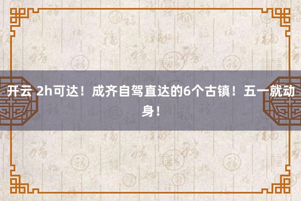 开云 2h可达！成齐自驾直达的6个古镇！五一就动身！