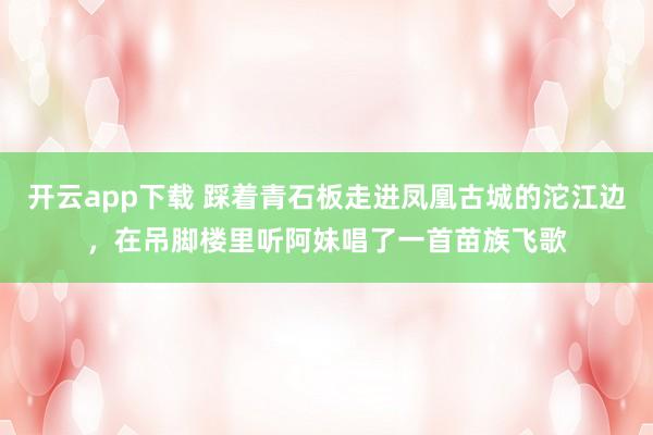 开云app下载 踩着青石板走进凤凰古城的沱江边，在吊脚楼里听阿妹唱了一首苗族飞歌
