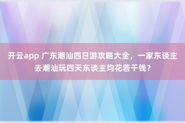 开云app 广东潮汕四日游攻略大全，一家东谈主去潮汕玩四天东谈主均花若干钱？