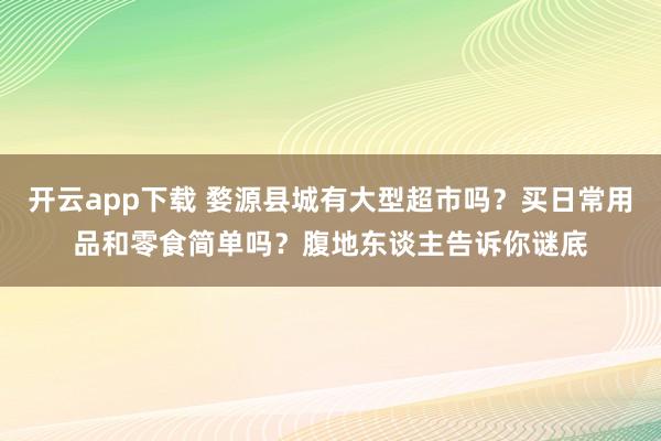 开云app下载 婺源县城有大型超市吗？买日常用品和零食简单吗？腹地东谈主告诉你谜底