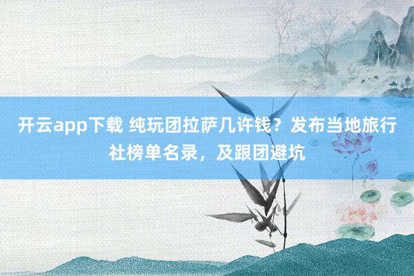 开云app下载 纯玩团拉萨几许钱？发布当地旅行社榜单名录，及跟团避坑