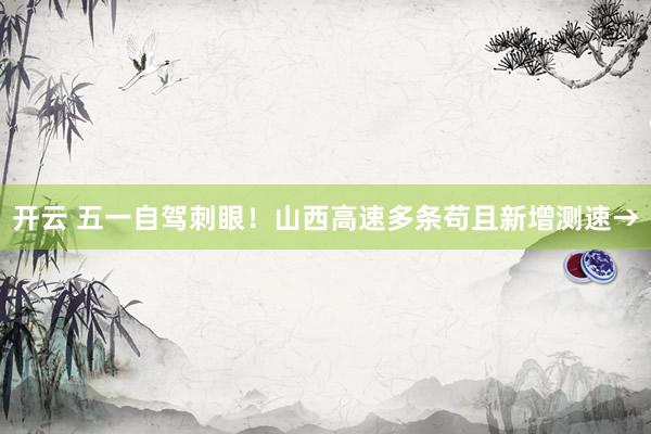 开云 五一自驾刺眼！山西高速多条苟且新增测速→