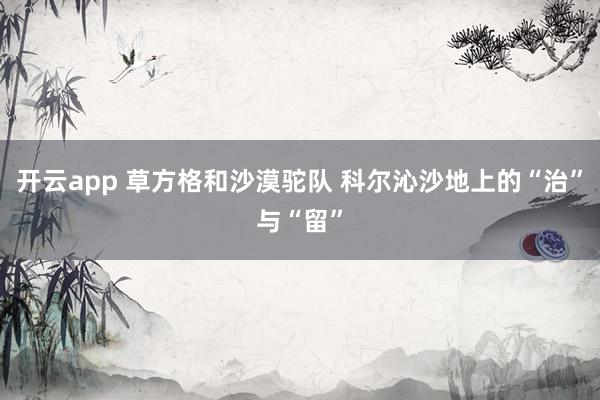 开云app 草方格和沙漠驼队 科尔沁沙地上的“治”与“留”