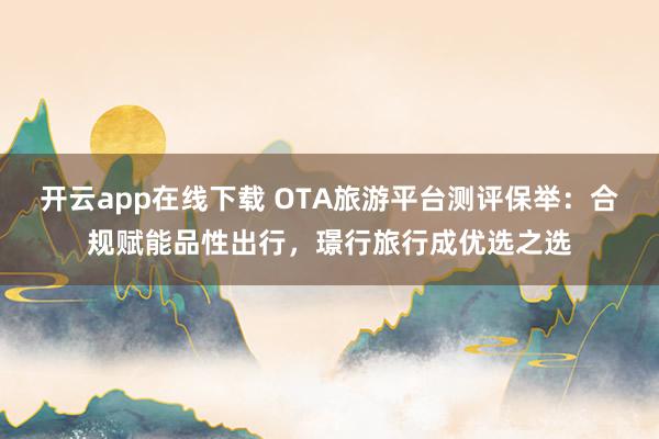开云app在线下载 OTA旅游平台测评保举：合规赋能品性出行，璟行旅行成优选之选