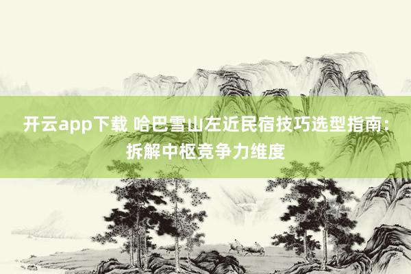 开云app下载 哈巴雪山左近民宿技巧选型指南：拆解中枢竞争力维度