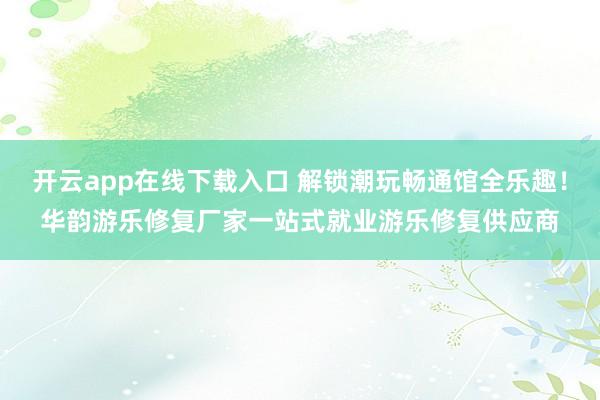 开云app在线下载入口 解锁潮玩畅通馆全乐趣！华韵游乐修复厂家一站式就业游乐修复供应商