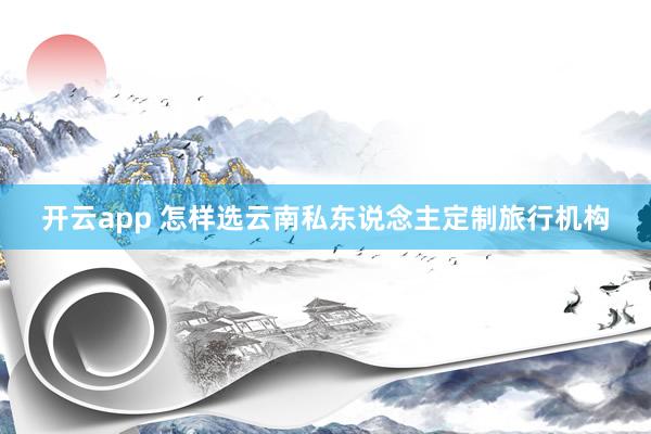 开云app 怎样选云南私东说念主定制旅行机构