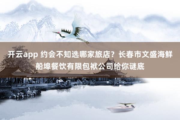开云app 约会不知选哪家旅店？长春市文盛海鲜船埠餐饮有限包袱公司给你谜底