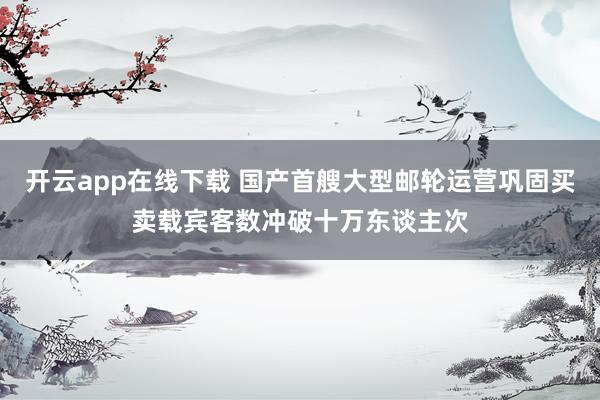 开云app在线下载 国产首艘大型邮轮运营巩固买卖载宾客数冲破十万东谈主次