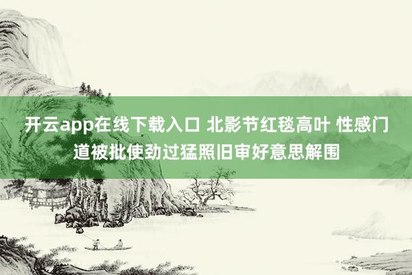 开云app在线下载入口 北影节红毯高叶 性感门道被批使劲过猛照旧审好意思解围