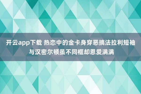 开云app下载 热恋中的金卡身穿恶搞法拉利短袖 与汉密尔顿虽不同框却恩爱满满
