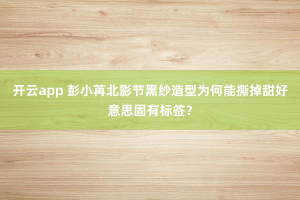 开云app 彭小苒北影节黑纱造型为何能撕掉甜好意思固有标签？