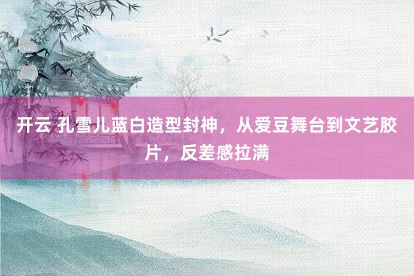 开云 孔雪儿蓝白造型封神，从爱豆舞台到文艺胶片，反差感拉满