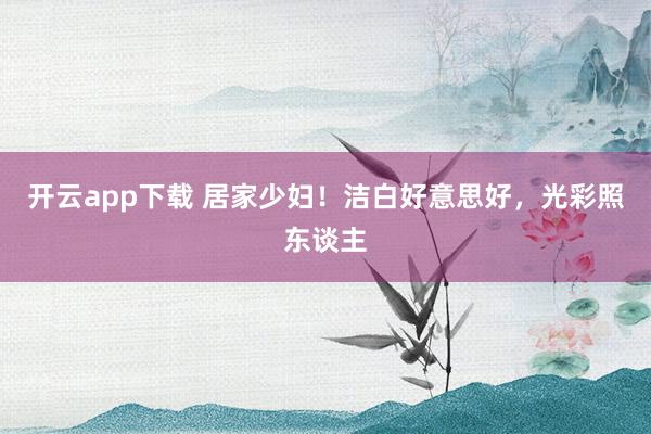 开云app下载 居家少妇！洁白好意思好，光彩照东谈主