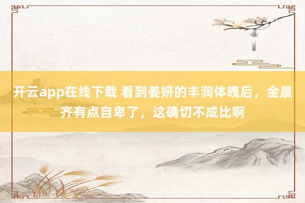 开云app在线下载 看到姜妍的丰润体魄后，金晨齐有点自卑了，这确切不成比啊