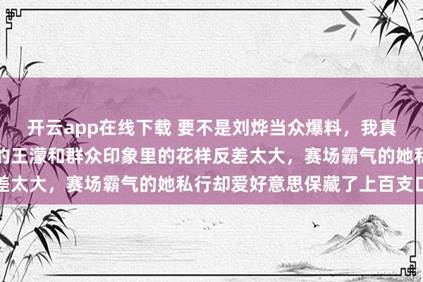 开云app在线下载 要不是刘烨当众爆料，我真的皆备不敢深信糊口里的王濛和群众印象里的花样反差太大，赛场霸气的她私行却爱好意思保藏了上百支口红