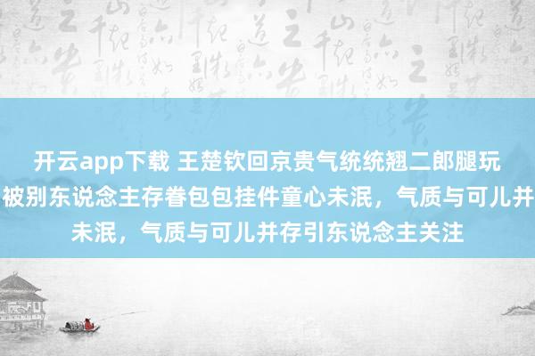 开云app下载 王楚钦回京贵气统统翘二郎腿玩手机打电话，车门被别东说念主存眷包包挂件童心未泯，气质与可儿并存引东说念主关注
