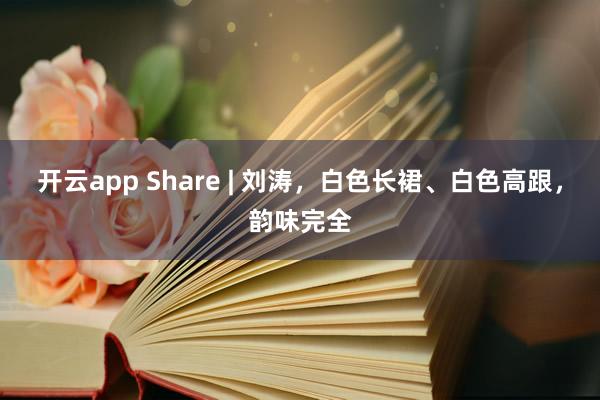 开云app Share | 刘涛，白色长裙、白色高跟，韵味完全