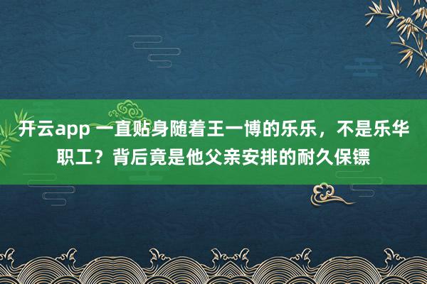 开云app 一直贴身随着王一博的乐乐，不是乐华职工？背后竟是他父亲安排的耐久保镖