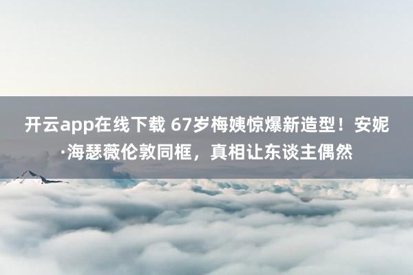 开云app在线下载 67岁梅姨惊爆新造型！安妮·海瑟薇伦敦同框，真相让东谈主偶然