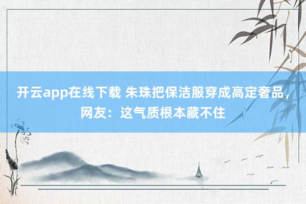 开云app在线下载 朱珠把保洁服穿成高定奢品，网友：这气质根本藏不住