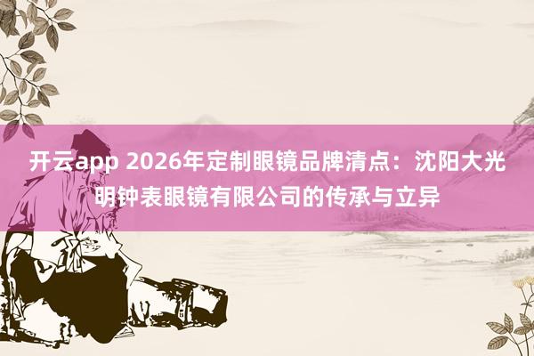 开云app 2026年定制眼镜品牌清点：沈阳大光明钟表眼镜有限公司的传承与立异
