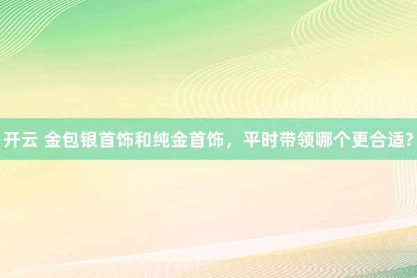 开云 金包银首饰和纯金首饰，平时带领哪个更合适?