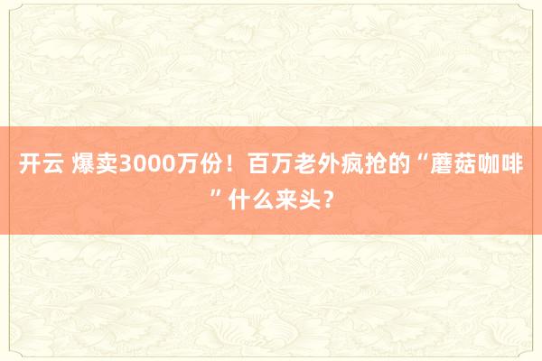 开云 爆卖3000万份！百万老外疯抢的“蘑菇咖啡”什么来头？