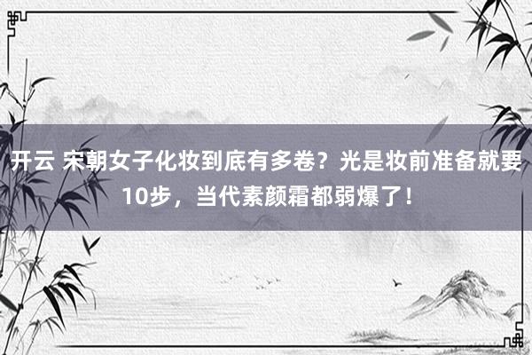 开云 宋朝女子化妆到底有多卷？光是妆前准备就要10步，当代素颜霜都弱爆了！