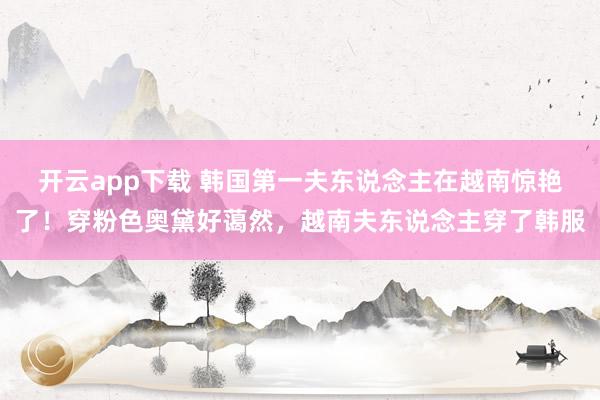 开云app下载 韩国第一夫东说念主在越南惊艳了！穿粉色奥黛好蔼然，越南夫东说念主穿了韩服