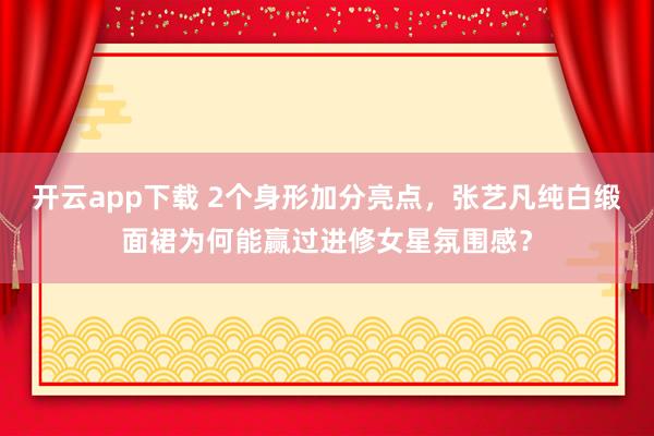 开云app下载 2个身形加分亮点，张艺凡纯白缎面裙为何能赢过进修女星氛围感？