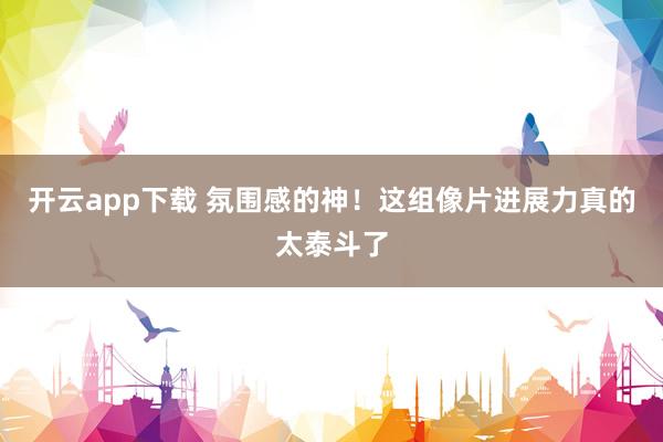 开云app下载 氛围感的神！这组像片进展力真的太泰斗了
