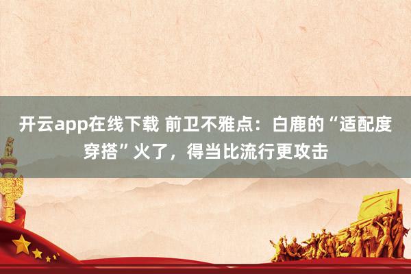 开云app在线下载 前卫不雅点：白鹿的“适配度穿搭”火了，得当比流行更攻击