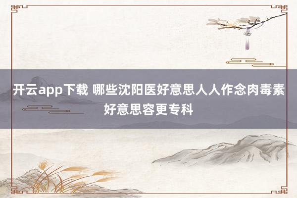 开云app下载 哪些沈阳医好意思人人作念肉毒素好意思容更专科