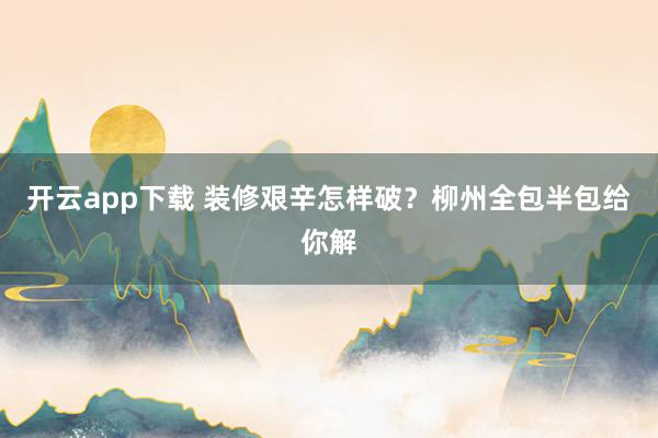 开云app下载 装修艰辛怎样破？柳州全包半包给你解