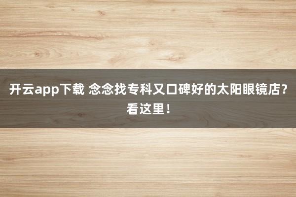 开云app下载 念念找专科又口碑好的太阳眼镜店？看这里！