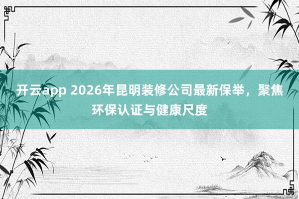 开云app 2026年昆明装修公司最新保举，聚焦环保认证与健康尺度