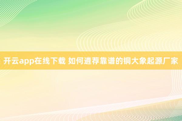 开云app在线下载 如何遴荐靠谱的铜大象起源厂家