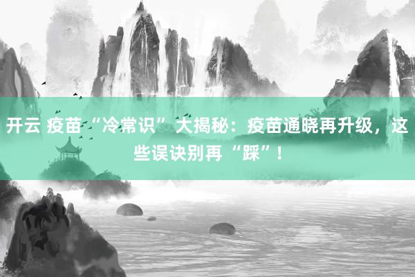 开云 疫苗 “冷常识” 大揭秘：疫苗通晓再升级，这些误诀别再 “踩”！