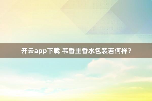 开云app下载 韦香主香水包装若何样？