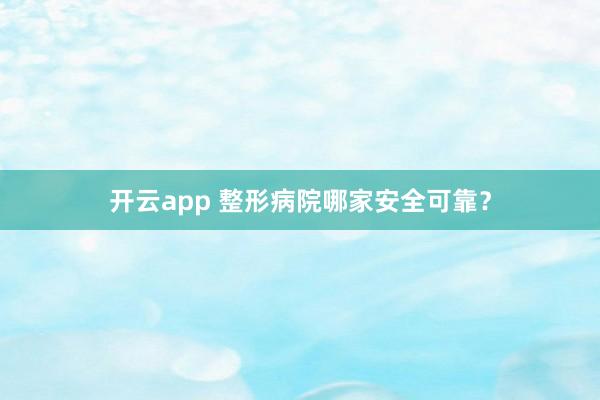 开云app 整形病院哪家安全可靠？
