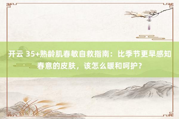 开云 35+熟龄肌春敏自救指南：比季节更早感知春意的皮肤，该怎么暖和呵护？