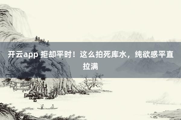 开云app 拒却平时！这么拍死库水，纯欲感平直拉满